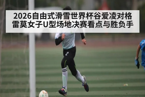 2026自由式滑雪世界杯谷爱凌对格雷莫女子U型场地决赛看点与胜负手